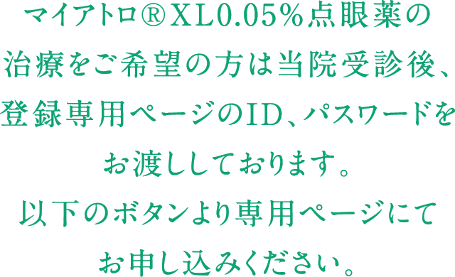 マイアトロ®XL0.05%点眼薬の治療をご希望の方は当院受診後、登録専用ページのID、パスワードをお渡ししております。以下のボタンより専用ページにてお申し込みください。