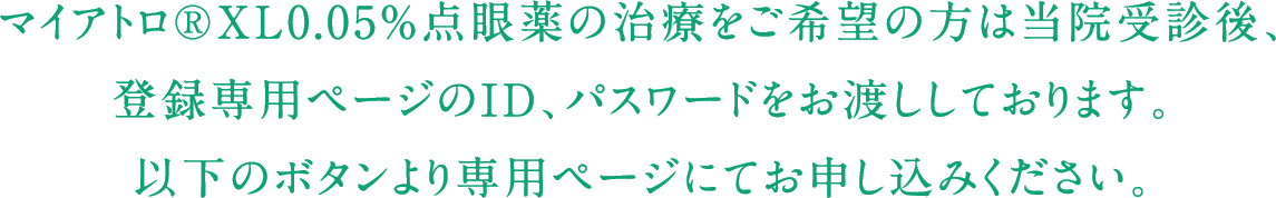 マイアトロ®XL0.05%点眼薬の治療をご希望の方は当院受診後、登録専用ページのID、パスワードをお渡ししております。以下のボタンより専用ページにてお申し込みください。